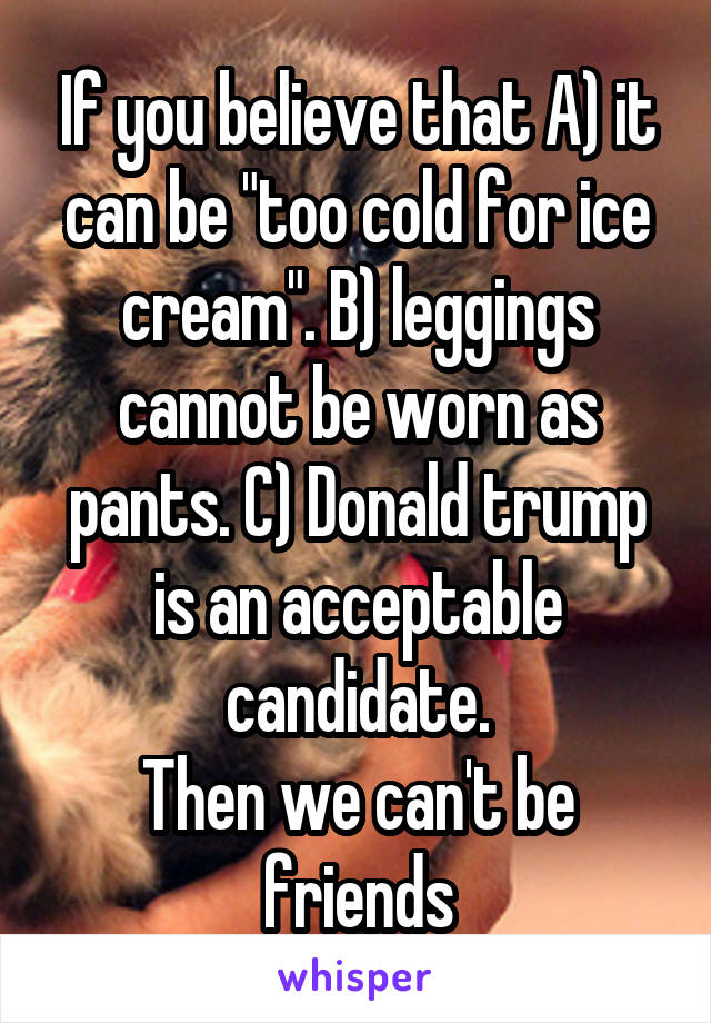 If you believe that A) it can be "too cold for ice cream". B) leggings cannot be worn as pants. C) Donald trump is an acceptable candidate.
Then we can't be friends