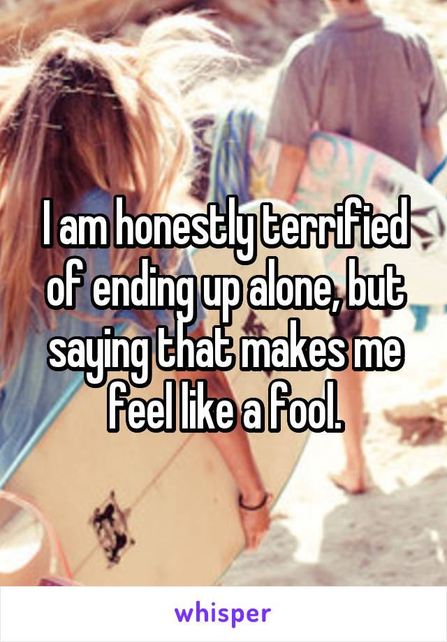 I am honestly terrified of ending up alone, but saying that makes me feel like a fool.