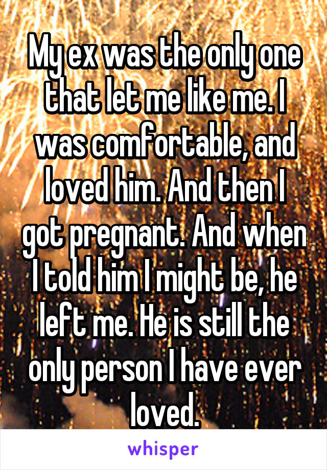 My ex was the only one that let me like me. I was comfortable, and loved him. And then I got pregnant. And when I told him I might be, he left me. He is still the only person I have ever loved.