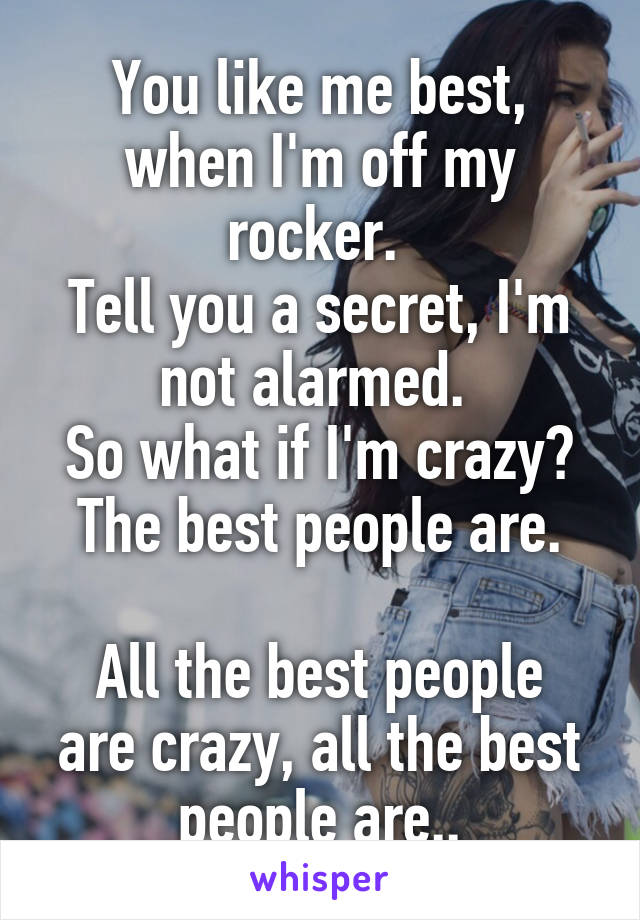 You like me best, when I'm off my rocker. 
Tell you a secret, I'm not alarmed. 
So what if I'm crazy? The best people are.

All the best people are crazy, all the best people are..