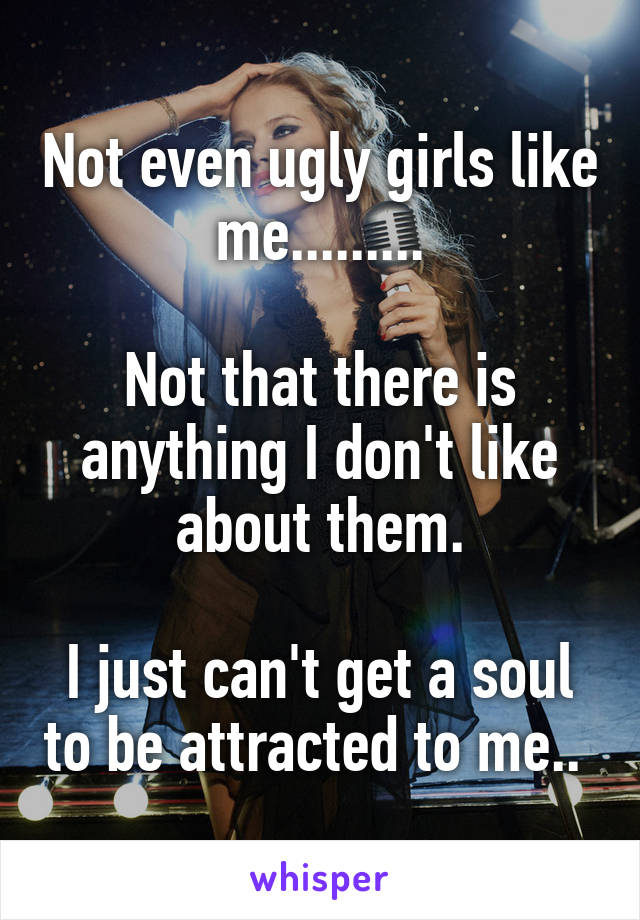 Not even ugly girls like me.........

Not that there is anything I don't like about them.

I just can't get a soul to be attracted to me.. 