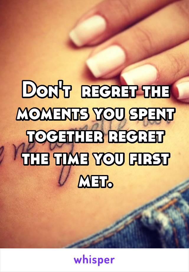 Don't  regret the moments you spent together regret the time you first met.