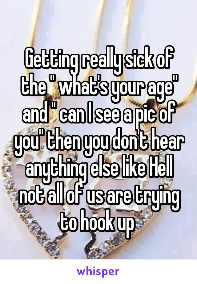 Getting really sick of the " what's your age" and " can I see a pic of you" then you don't hear anything else like Hell not all of us are trying to hook up 