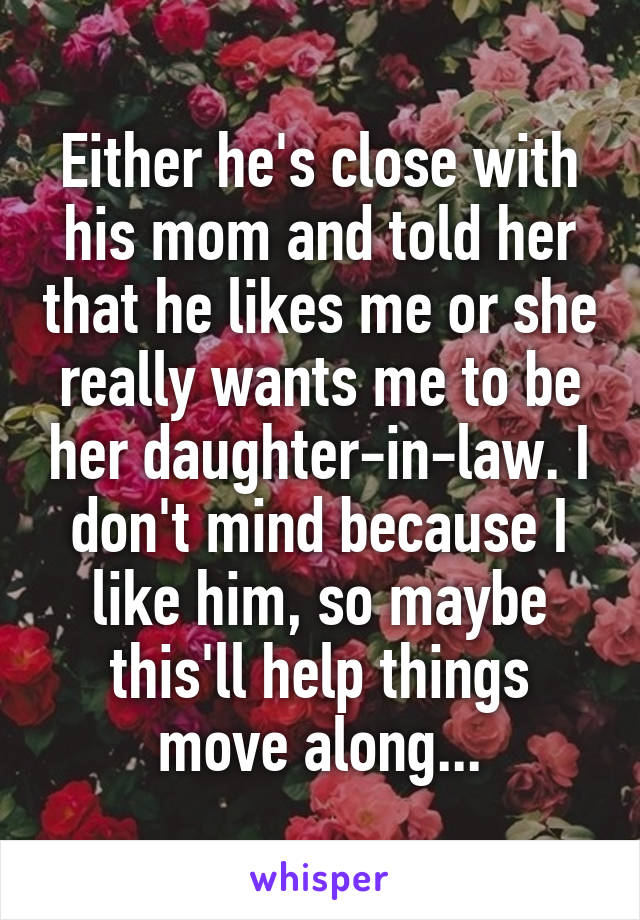 Either he's close with his mom and told her that he likes me or she really wants me to be her daughter-in-law. I don't mind because I like him, so maybe this'll help things move along...