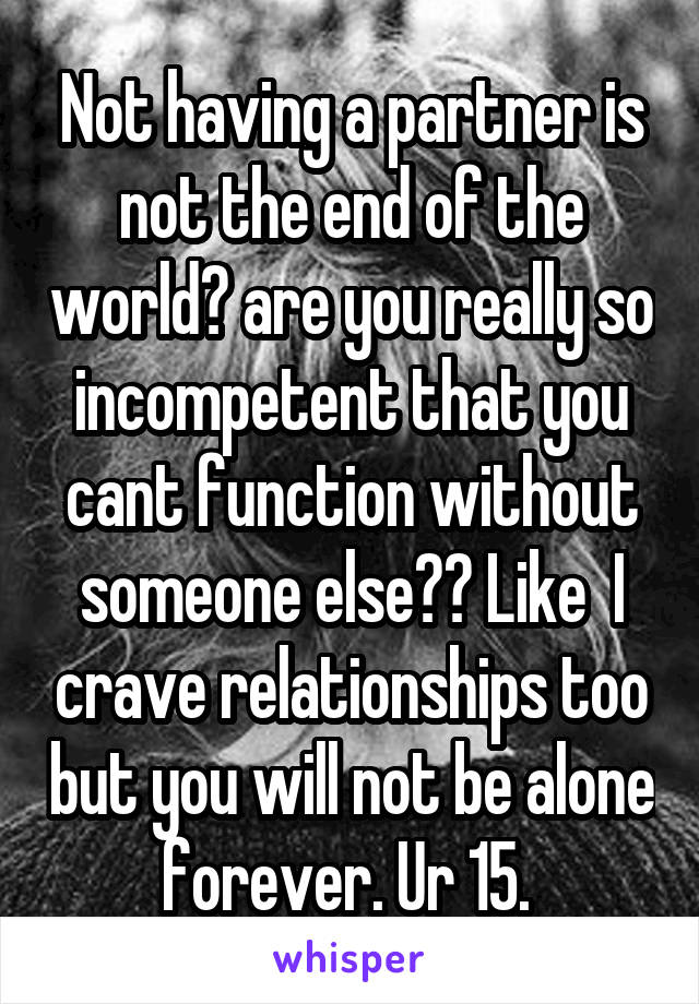 Not having a partner is not the end of the world? are you really so incompetent that you cant function without someone else?? Like  I crave relationships too but you will not be alone forever. Ur 15. 