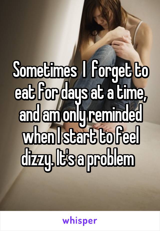 Sometimes  I  forget to eat for days at a time, and am only reminded when I start to feel dizzy. It's a problem  