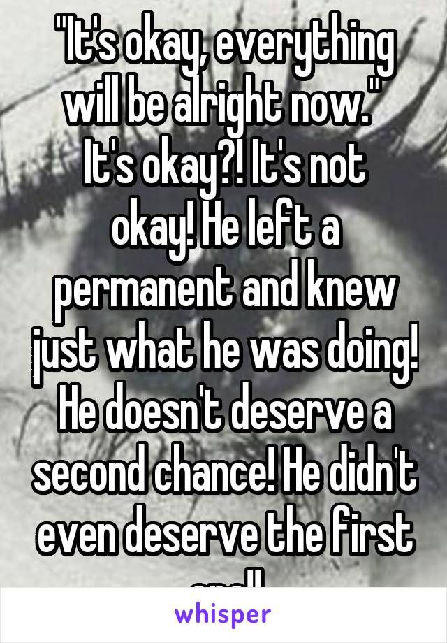 "It's okay, everything will be alright now." 
It's okay?! It's not okay! He left a permanent and knew just what he was doing! He doesn't deserve a second chance! He didn't even deserve the first one!!