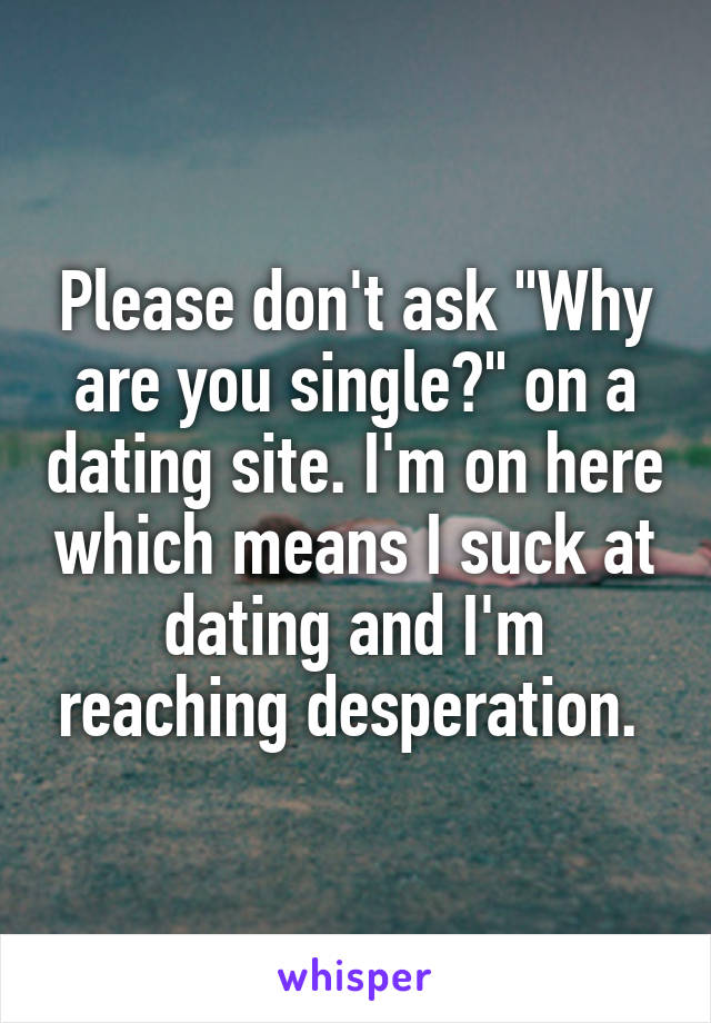 Please don't ask "Why are you single?" on a dating site. I'm on here which means I suck at dating and I'm reaching desperation. 