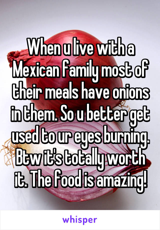 When u live with a Mexican family most of their meals have onions in them. So u better get used to ur eyes burning. Btw it's totally worth it. The food is amazing!