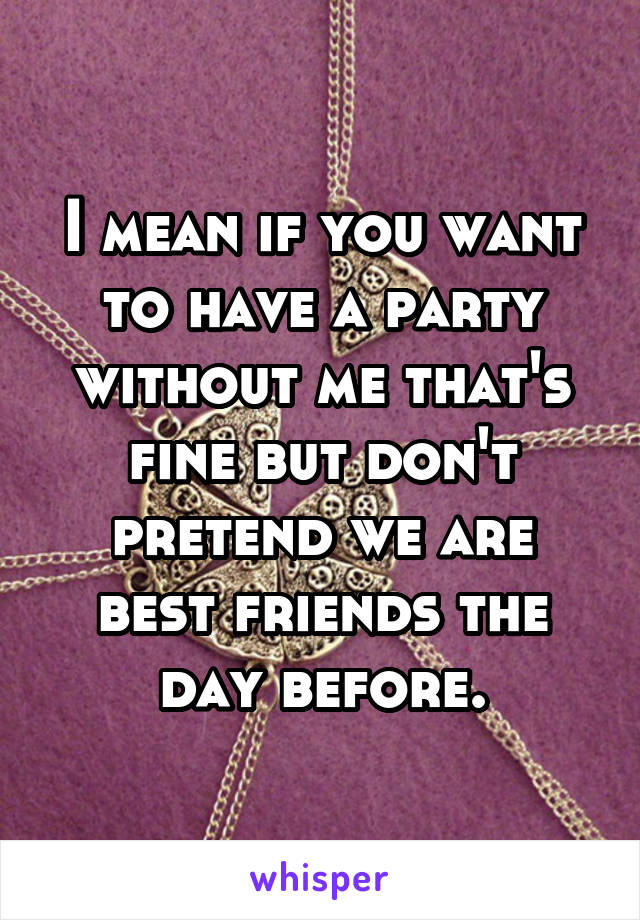 I mean if you want to have a party without me that's fine but don't pretend we are best friends the day before.