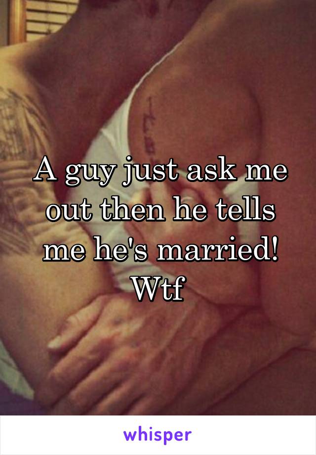 A guy just ask me out then he tells me he's married! Wtf 