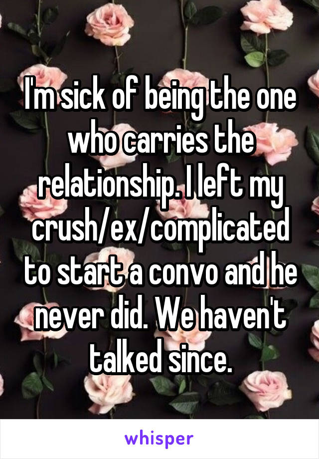 I'm sick of being the one who carries the relationship. I left my crush/ex/complicated to start a convo and he never did. We haven't talked since.