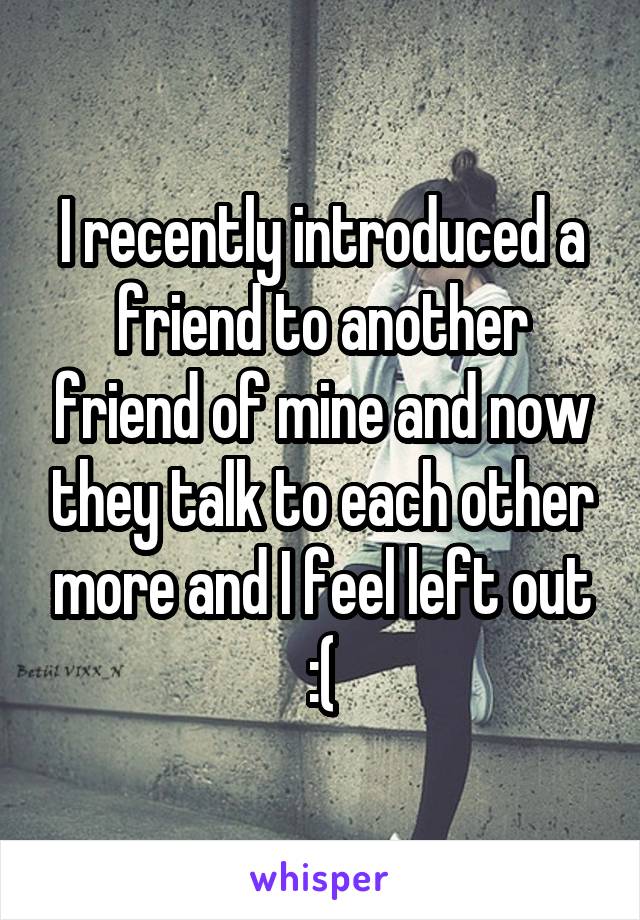 I recently introduced a friend to another friend of mine and now they talk to each other more and I feel left out :(