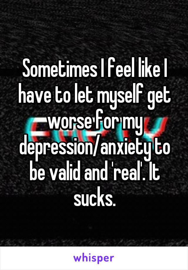 Sometimes I feel like I have to let myself get worse for my depression/anxiety to be valid and 'real'. It sucks.