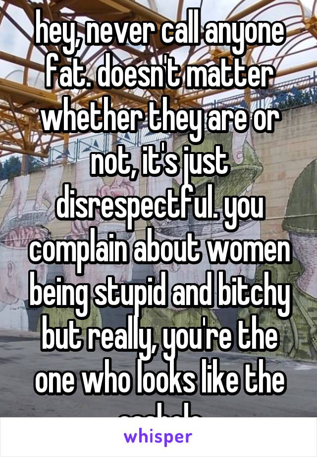 hey, never call anyone fat. doesn't matter whether they are or not, it's just disrespectful. you complain about women being stupid and bitchy but really, you're the one who looks like the asshole