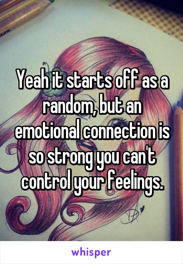 Yeah it starts off as a random, but an emotional connection is so strong you can't control your feelings.