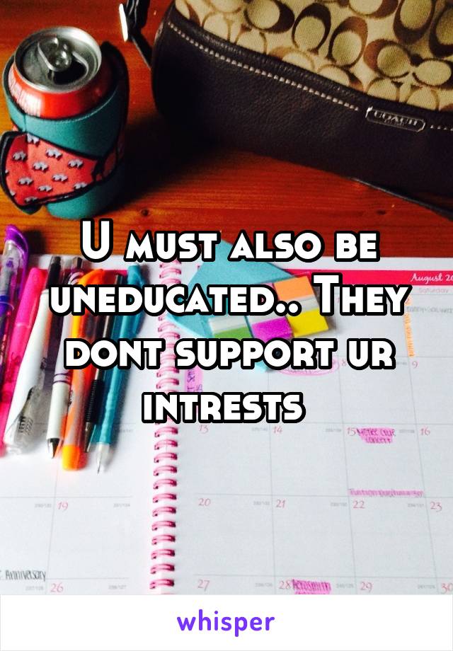 U must also be uneducated.. They dont support ur intrests 