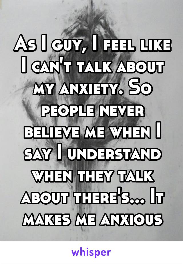 As I guy, I feel like I can't talk about my anxiety. So people never believe me when I say I understand when they talk about there's... It makes me anxious