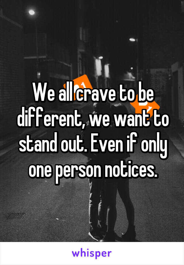 We all crave to be different, we want to stand out. Even if only one person notices.