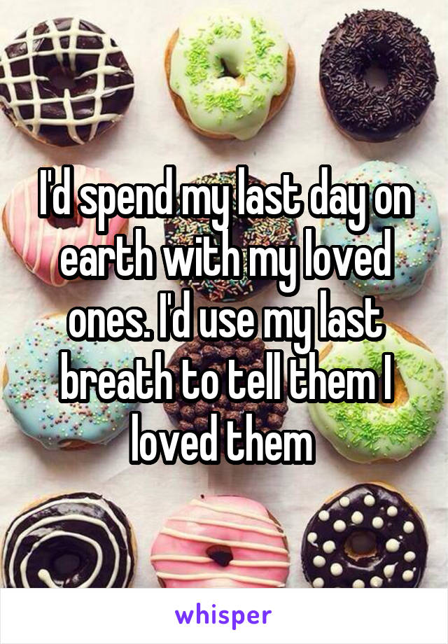 I'd spend my last day on earth with my loved ones. I'd use my last breath to tell them I loved them 