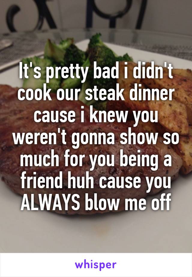 It's pretty bad i didn't cook our steak dinner cause i knew you weren't gonna show so much for you being a friend huh cause you ALWAYS blow me off