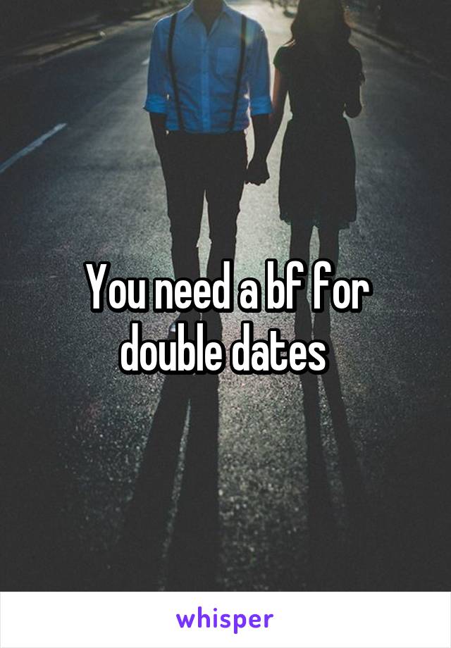 You need a bf for double dates 