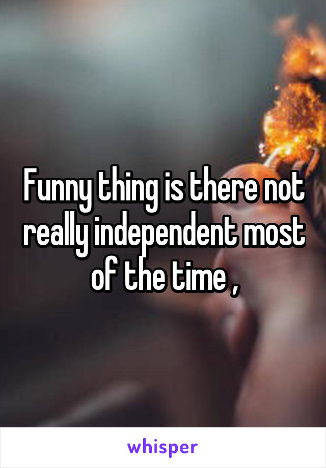 Funny thing is there not really independent most of the time ,