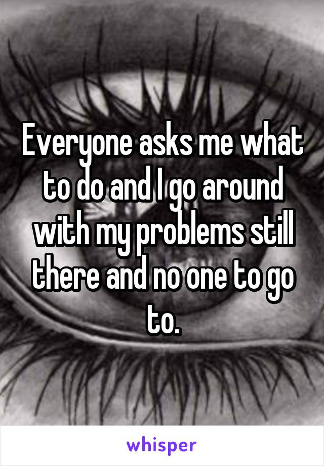 Everyone asks me what to do and I go around with my problems still there and no one to go to.