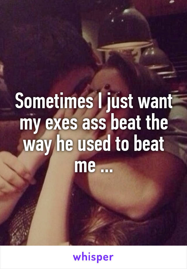 Sometimes I just want my exes ass beat the way he used to beat me ...