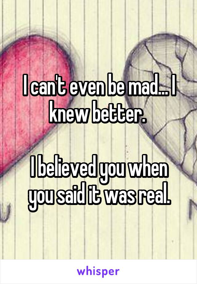 I can't even be mad... I knew better. 

I believed you when you said it was real.