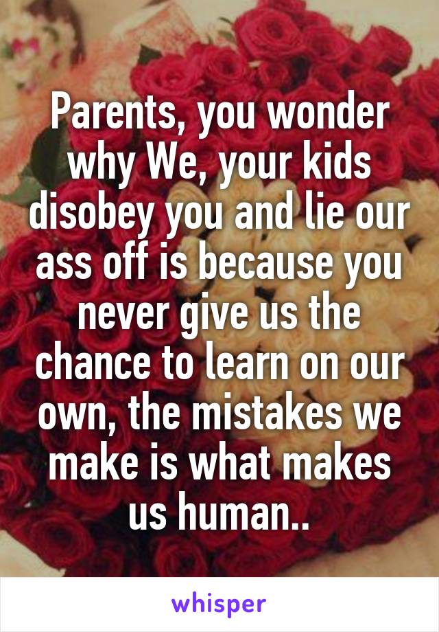 Parents, you wonder why We, your kids disobey you and lie our ass off is because you never give us the chance to learn on our own, the mistakes we make is what makes us human..