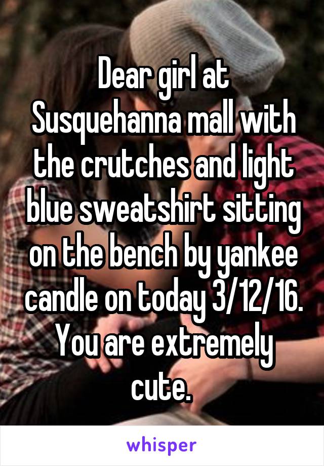 Dear girl at Susquehanna mall with the crutches and light blue sweatshirt sitting on the bench by yankee candle on today 3/12/16. You are extremely cute. 