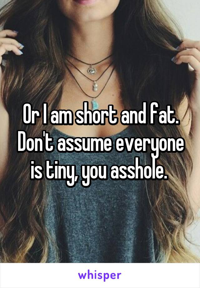 Or I am short and fat. Don't assume everyone is tiny, you asshole. 