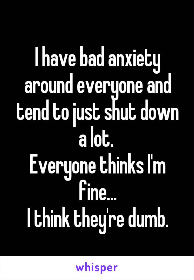 I have bad anxiety around everyone and tend to just shut down a lot. 
Everyone thinks I'm fine...
I think they're dumb.