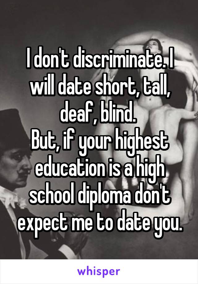 I don't discriminate. I will date short, tall, deaf, blind. 
But, if your highest education is a high school diploma don't expect me to date you.