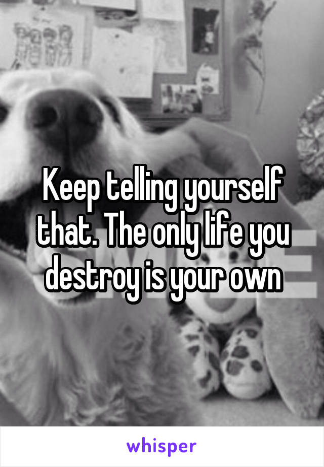 Keep telling yourself that. The only life you destroy is your own