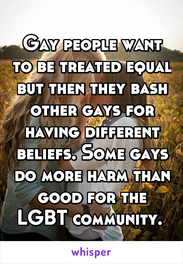 Gay people want to be treated equal but then they bash other gays for having different beliefs. Some gays do more harm than good for the LGBT community. 