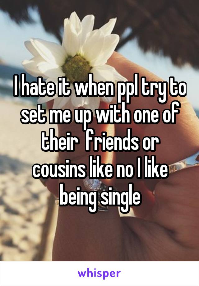 I hate it when ppl try to set me up with one of their  friends or cousins like no I like being single