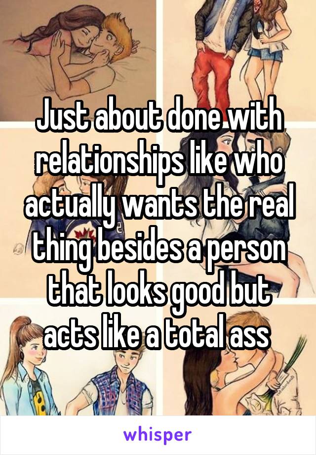 Just about done with relationships like who actually wants the real thing besides a person that looks good but acts like a total ass 