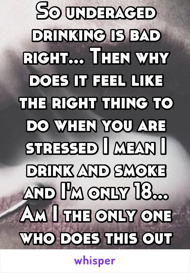 So underaged drinking is bad right... Then why does it feel like the right thing to do when you are stressed I mean I drink and smoke and I'm only 18... Am I the only one who does this out of anxiety 