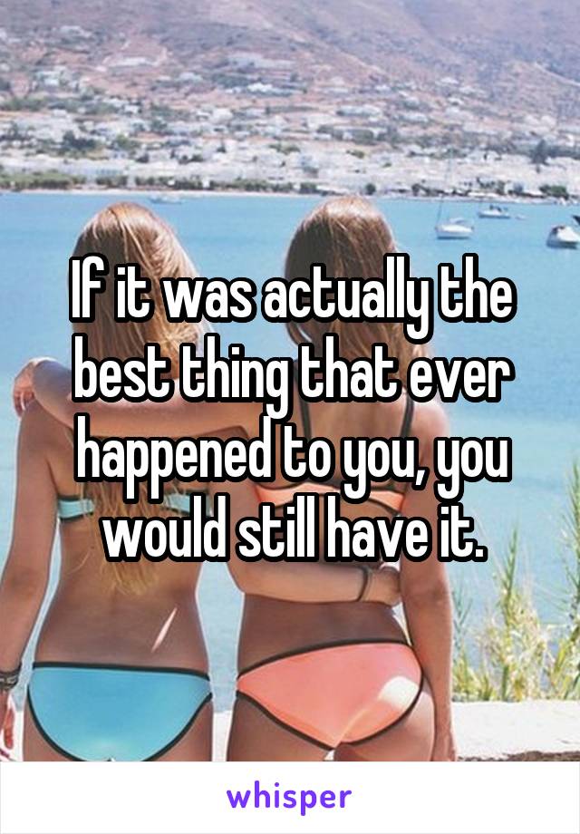 If it was actually the best thing that ever happened to you, you would still have it.