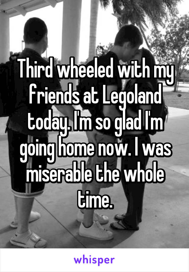 Third wheeled with my friends at Legoland today. I'm so glad I'm going home now. I was miserable the whole time.