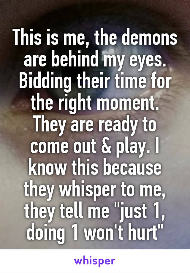 This is me, the demons are behind my eyes. Bidding their time for the right moment. They are ready to come out & play. I know this because they whisper to me, they tell me "just 1, doing 1 won't hurt"