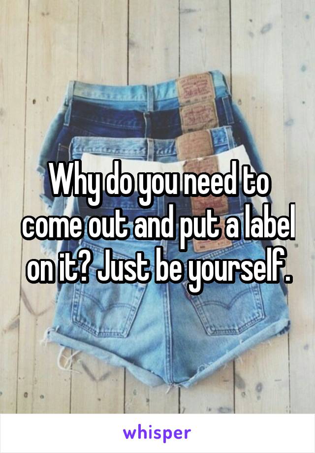 Why do you need to come out and put a label on it? Just be yourself.