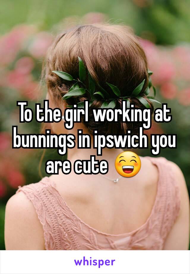 To the girl working at bunnings in ipswich you are cute 😁