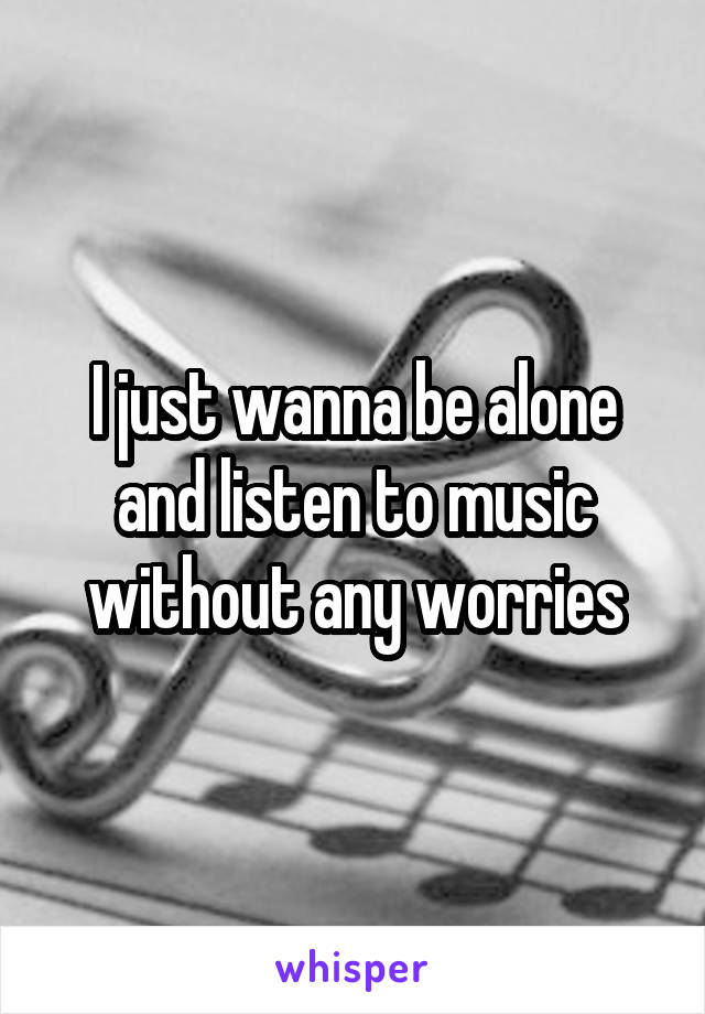 I just wanna be alone and listen to music without any worries