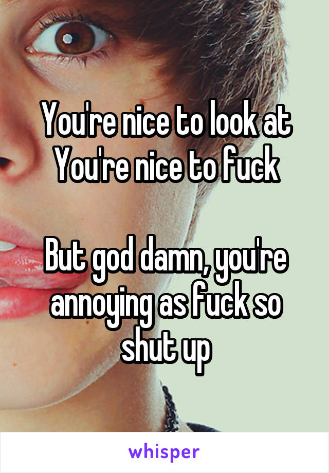 You're nice to look at
You're nice to fuck

But god damn, you're annoying as fuck so shut up