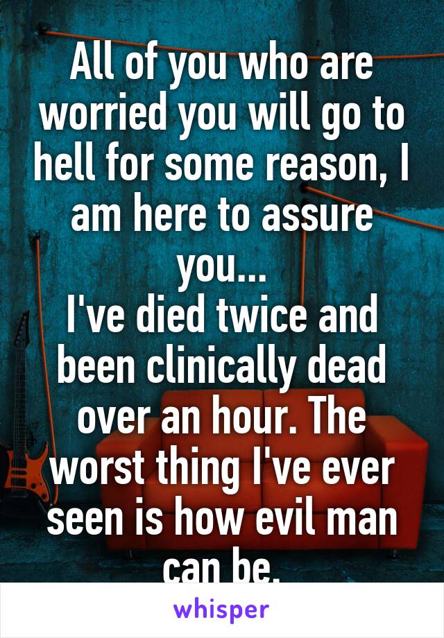 All of you who are worried you will go to hell for some reason, I am here to assure you...
I've died twice and been clinically dead over an hour. The worst thing I've ever seen is how evil man can be.