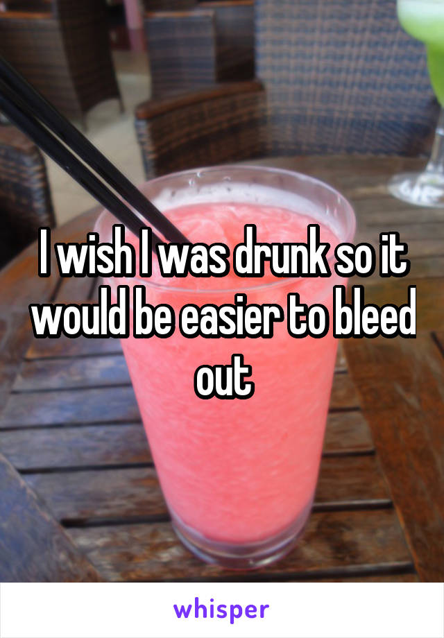 I wish I was drunk so it would be easier to bleed out