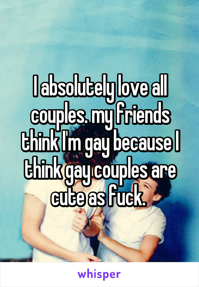 I absolutely love all couples. my friends think I'm gay because I think gay couples are cute as fuck. 